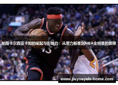 帕斯卡尔西亚卡姆的崛起与影响力：从潜力新星到NBA全明星的旅程